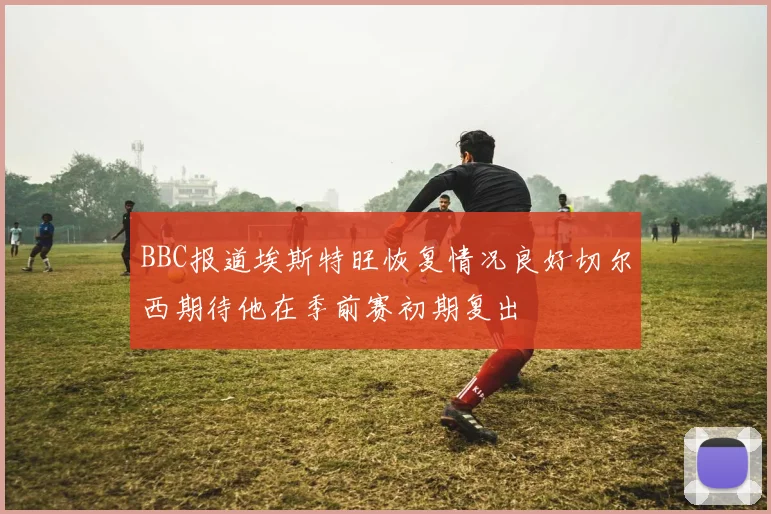 BBC报道埃斯特旺恢复情况良好切尔西期待他在季前赛初期复出