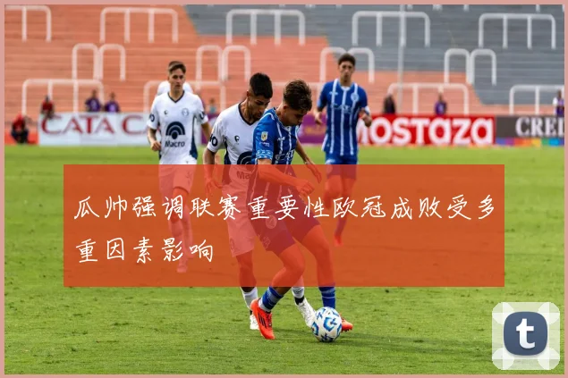 瓜帅强调联赛重要性欧冠成败受多重因素影响