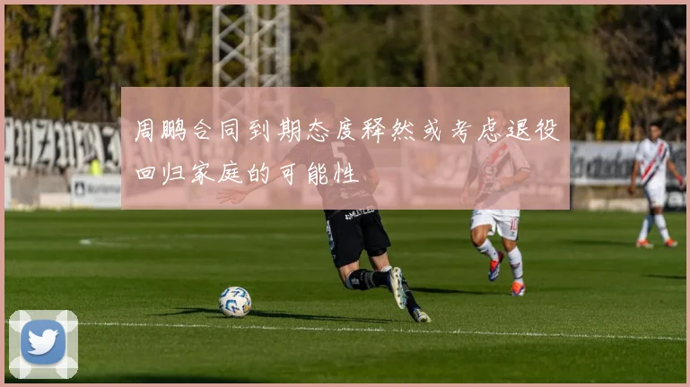 周鹏合同到期态度释然或考虑退役回归家庭的可能性