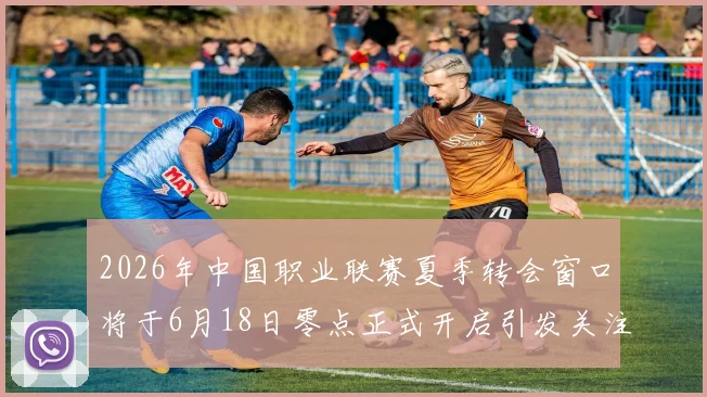 2026年中国职业联赛夏季转会窗口将于6月18日零点正式开启引发关注