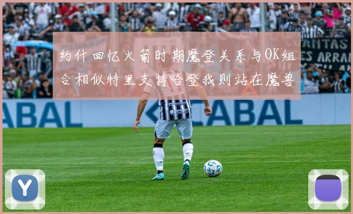 约什回忆火箭时期魔登关系与OK组合相似特里支持哈登我则站在魔兽一边