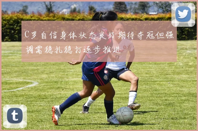 C罗自信身体状态良好期待夺冠但强调需稳扎稳打逐步推进
