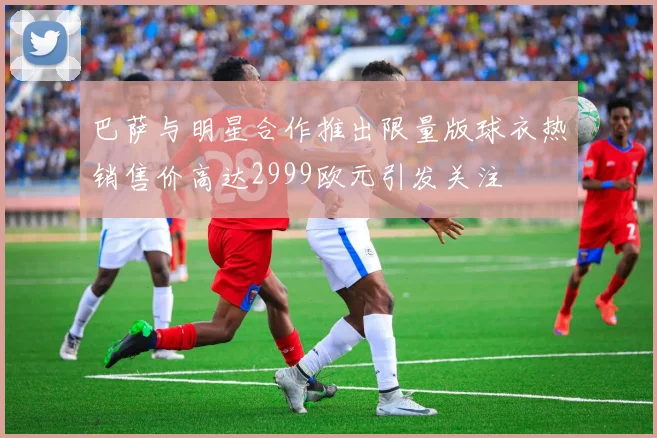 巴萨与明星合作推出限量版球衣热销售价高达2999欧元引发关注