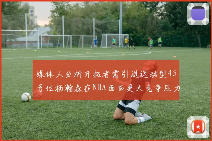 媒体人分析开拓者需引进运动型45号位杨瀚森在NBA面临更大竞争压力