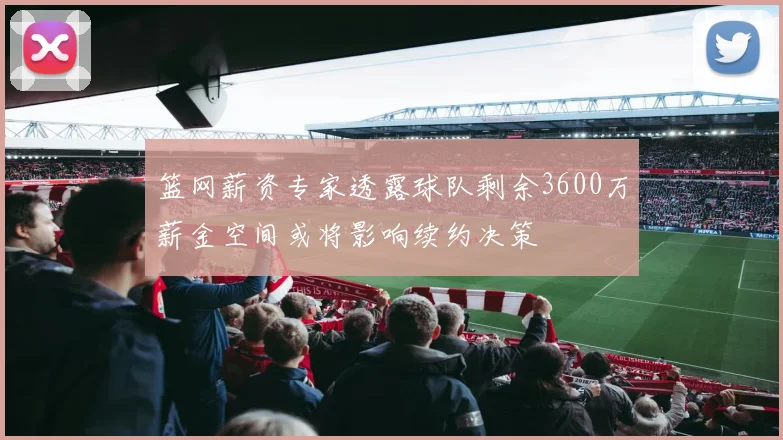 篮网薪资专家透露球队剩余3600万薪金空间或将影响续约决策