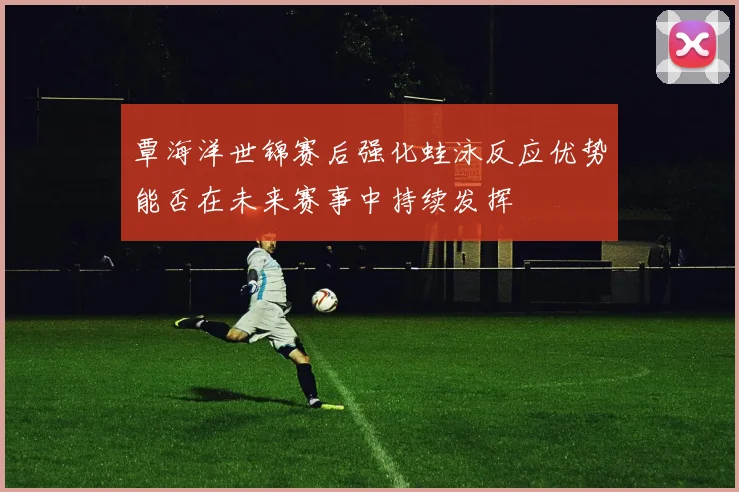 覃海洋世锦赛后强化蛙泳反应优势能否在未来赛事中持续发挥