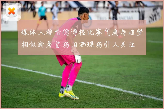 媒体人称伦德博格比赛气质与追梦相似新秀首场泪洒现场引人关注