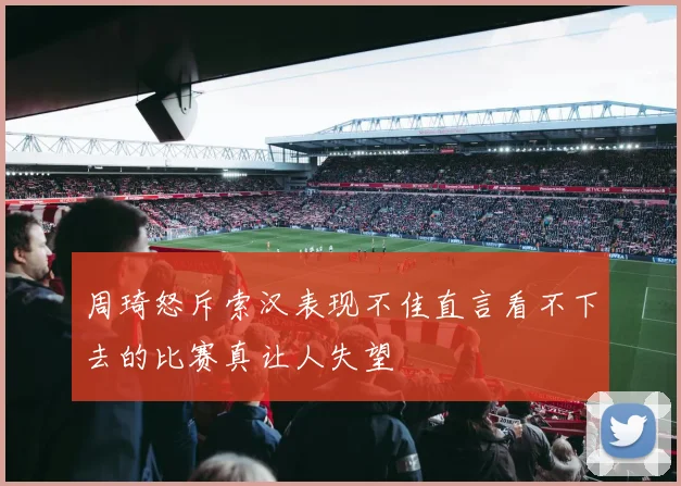 周琦怒斥索汉表现不佳直言看不下去的比赛真让人失望