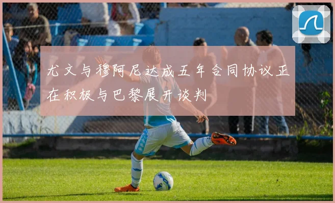 尤文与穆阿尼达成五年合同协议正在积极与巴黎展开谈判
