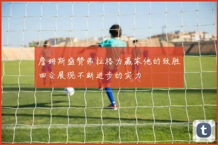 詹姆斯盛赞弗拉格为赢家他的致胜回合展现不断进步的实力
