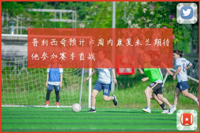 普利西奇预计六周内康复米兰期待他参加赛季首战