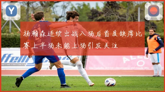 杨瀚森连续出战八场后首度缺席比赛上半场未能上场引发关注