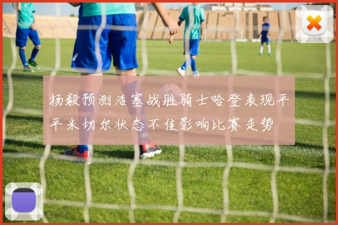 杨毅预测活塞战胜骑士哈登表现平平米切尔状态不佳影响比赛走势
