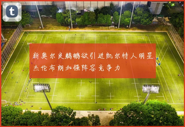 新奥尔良鹈鹕欲引进凯尔特人明星杰伦布朗加强阵容竞争力