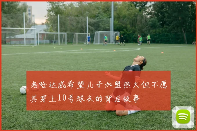 老哈达威希望儿子加盟热火但不愿其穿上10号球衣的背后故事