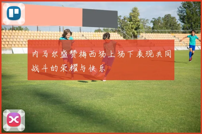 内马尔盛赞梅西场上场下表现共同战斗的荣耀与快乐
