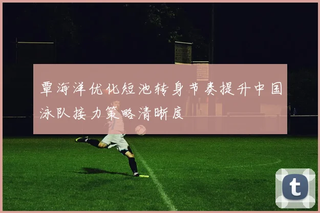 覃海洋优化短池转身节奏提升中国泳队接力策略清晰度
